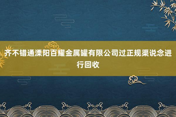 齐不错通溧阳百耀金属罐有限公司过正规渠说念进行回收